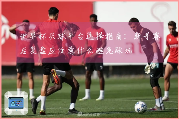 世界杯买球平台选择指南：新手赛后复盘应注意什么避免踩坑