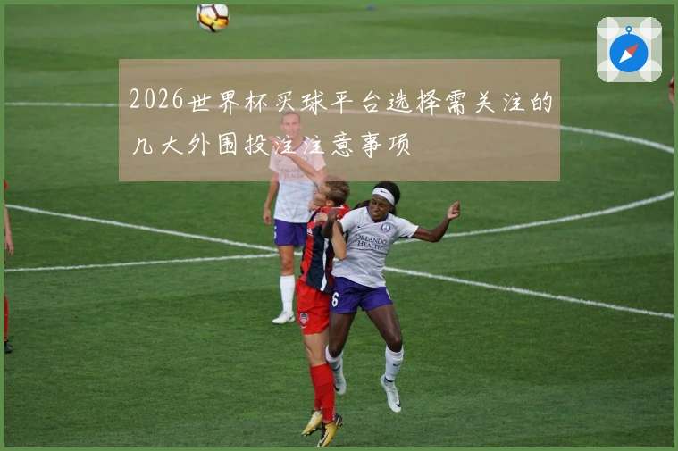 2026世界杯买球平台选择需关注的几大外围投注注意事项